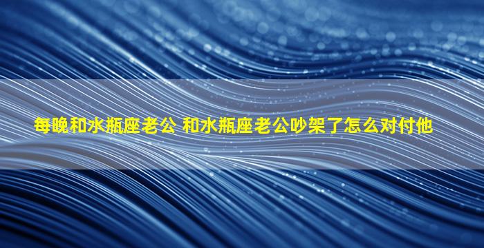 每晚和水瓶座老公 和水瓶座老公吵架了怎么对付他